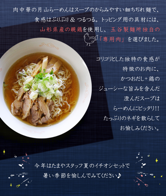 また、肉中華の月山らーめんはスープのからみやすい細ちぢれ麺で、食感はぷりぷり&つるつる。トッピング用の具材には、山形県産の親鶏を使用し、玉谷製麺所・独自の「専用肉」を選びました。コリコリとした独特の食感が特徴のお肉に、かつおだし+鶏のジューシーな旨みを含んだ澄んだスープはらーめんにピッタリ！　たっぷりのネギを散らしてお愉しみください。